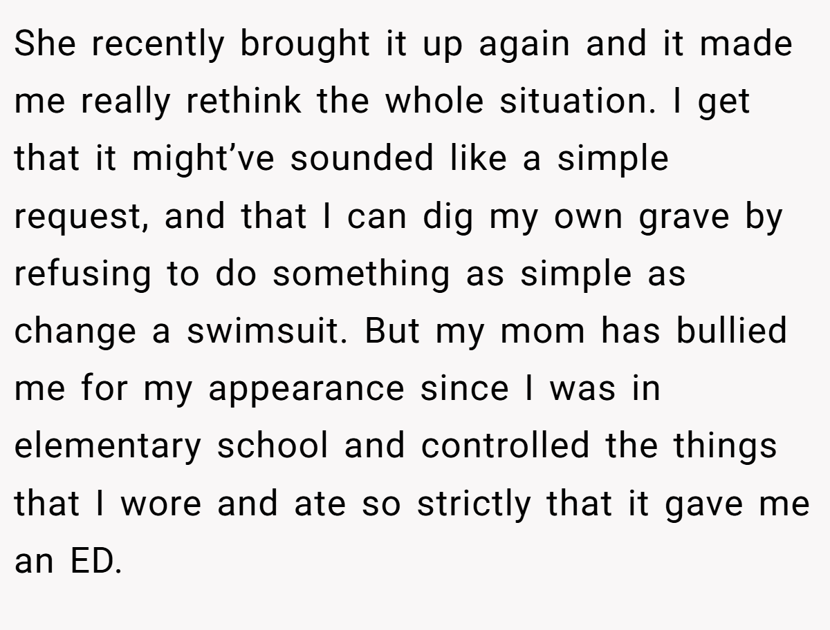 She recently brought it up again and it made me really rethink the whole situation. I get that it might’ve sounded like a simple request, and that I can dig my own grave by refusing to do something as simple as change a swimsuit. But my mom has bullied me for my appearance since I was in elementary school and controlled the things that I wore and ate so strictly that it gave me an ED.