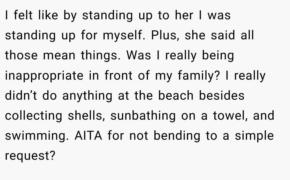I felt like by standing up to her I was standing up for myself. Plus, she said all those mean things. Was I really being inappropriate in front of my family? I really didn’t do anything at the beach besides collecting shells, sunbathing on a towel, and swimming. AITA for not bending to a simple request?