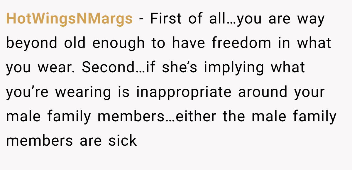 HotWingsNMargs - First of all…you are way beyond old enough to have freedom in what you wear. Second…if she’s implying what you’re wearing is inappropriate around your male family members…either the male family members are sick