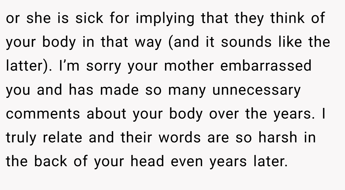 or she is sick for implying that they think of your body in that way (and it sounds like the latter). I’m sorry your mother embarrassed you and has made so many unnecessary comments about your body over the years. I truly relate and their words are so harsh in the back of your head even years later.