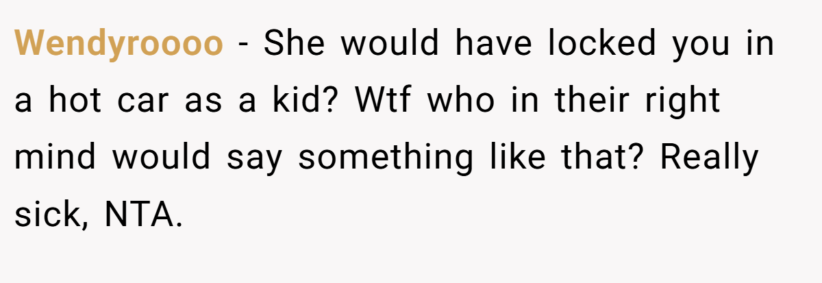 Wendyroooo - She would have locked you in a hot car as a kid? Wtf who in their right mind would say something like that? Really sick, NTA.