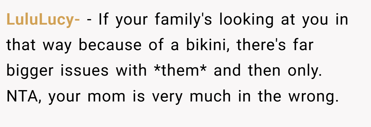 LuluLucy- - If your family's looking at you in that way because of a bikini, there's far bigger issues with *them* and then only. NTA, your mom is very much in the wrong.