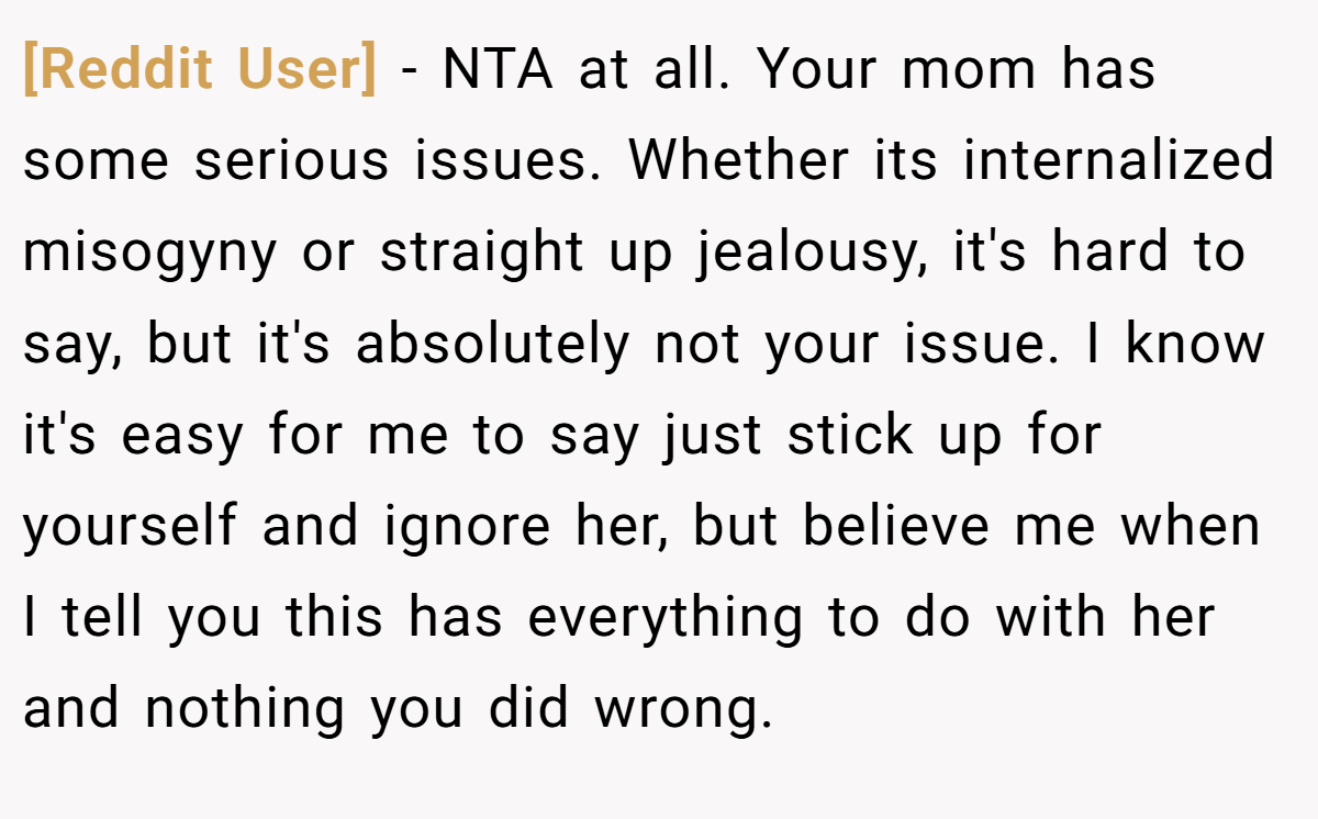 [Reddit User] - NTA at all. Your mom has some serious issues. Whether its internalized misogyny or straight up jealousy, it's hard to say, but it's absolutely not your issue. I know it's easy for me to say just stick up for yourself and ignore her, but believe me when I tell you this has everything to do with her and nothing you did wrong.