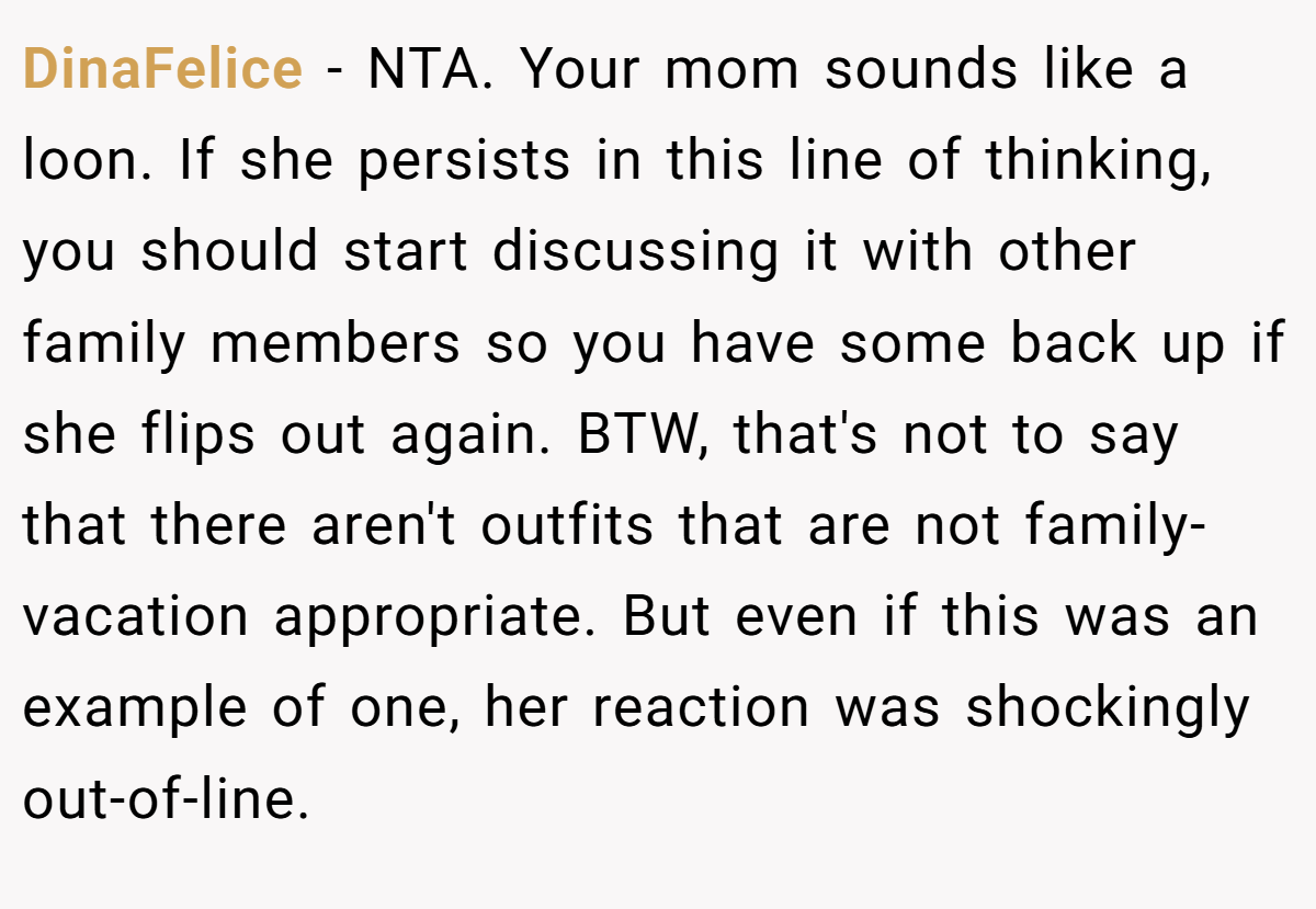 DinaFelice - NTA. Your mom sounds like a loon. If she persists in this line of thinking, you should start discussing it with other family members so you have some back up if she flips out again. BTW, that's not to say that there aren't outfits that are not family-vacation appropriate. But even if this was an example of one, her reaction was shockingly out-of-line.