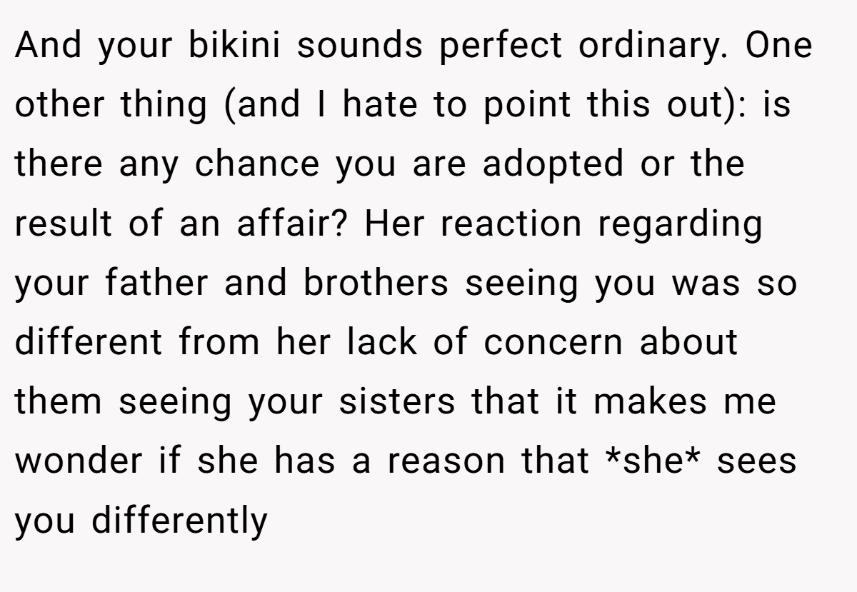 And your bikini sounds perfect ordinary. One other thing (and I hate to point this out): is there any chance you are adopted or the result of an affair? Her reaction regarding your father and brothers seeing you was so different from her lack of concern about them seeing your sisters that it makes me wonder if she has a reason that *she* sees you differently