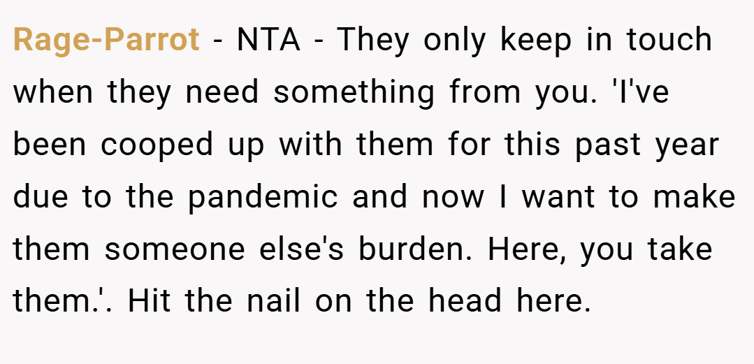 Rage-Parrot − NTA - They only keep in touch when they need something from you. 'I've been cooped up with them for this past year due to the pandemic and now I want to make them someone else's burden. Here, you take them.'. Hit the nail on the head here.
