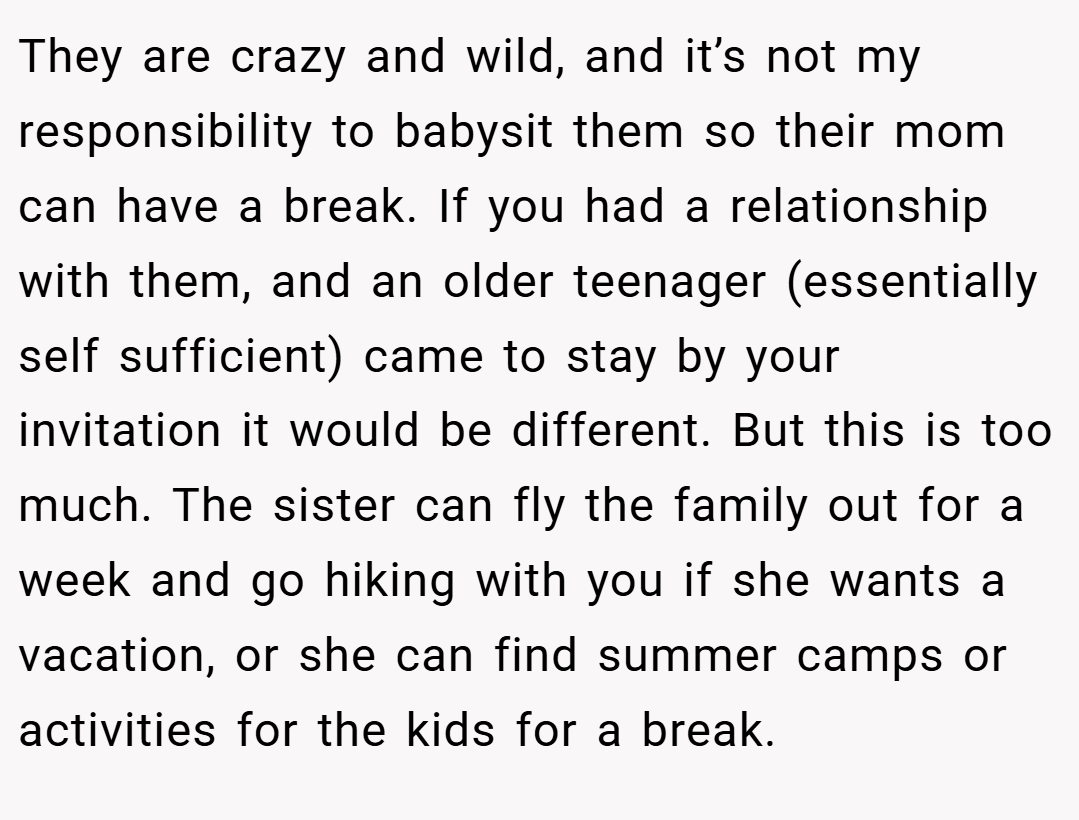 They are crazy and wild, and it’s not my responsibility to babysit them so their mom can have a break. If you had a relationship with them, and an older teenager (essentially self sufficient) came to stay by your invitation it would be different. But this is too much. The sister can fly the family out for a week and go hiking with you if she wants a vacation, or she can find summer camps or activities for the kids for a break.