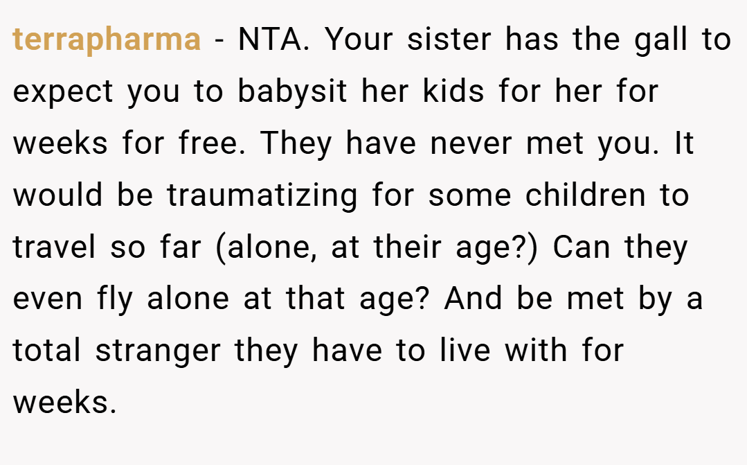 terrapharma − NTA. Your sister has the gall to expect you to babysit her kids for her for weeks for free. They have never met you. It would be traumatizing for some children to travel so far (alone, at their age?) Can they even fly alone at that age? And be met by a total stranger they have to live with for weeks.
