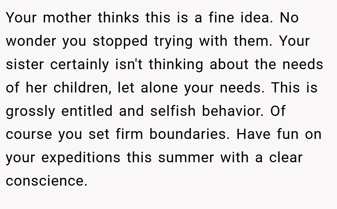 Your mother thinks this is a fine idea. No wonder you stopped trying with them. Your sister certainly isn't thinking about the needs of her children, let alone your needs. This is grossly entitled and selfish behavior. Of course you set firm boundaries. Have fun on your expeditions this summer with a clear conscience.