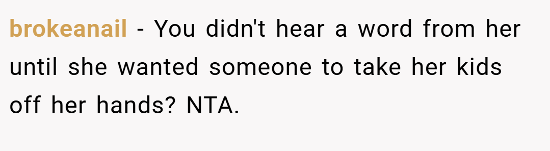 brokeanail − You didn't hear a word from her until she wanted someone to take her kids off her hands? NTA.