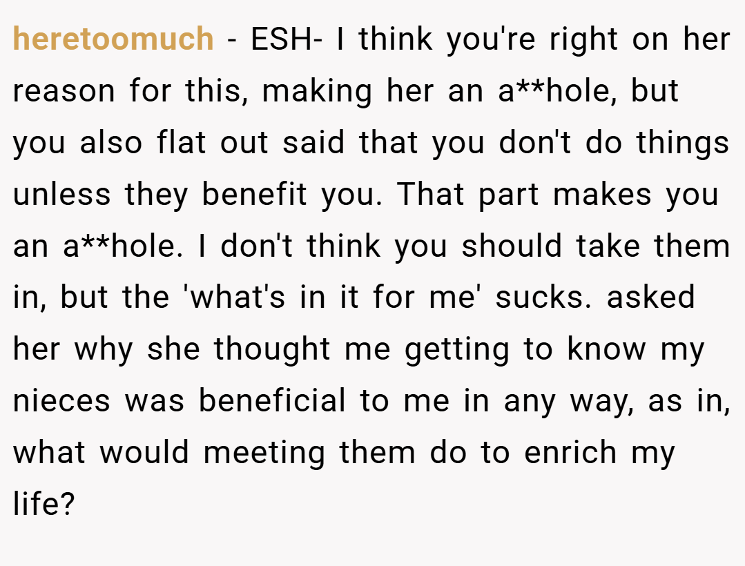 heretoomuch − ESH- I think you're right on her reason for this, making her an a**hole, but you also flat out said that you don't do things unless they benefit you. That part makes you an a**hole. I don't think you should take them in, but the 'what's in it for me' sucks. asked her why she thought me getting to know my nieces was beneficial to me in any way, as in, what would meeting them do to enrich my life?