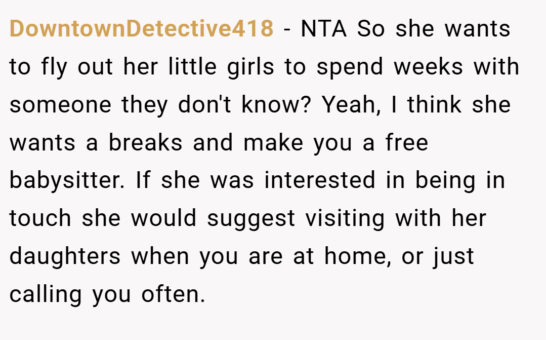 DowntownDetective418 − NTA So she wants to fly out her little girls to spend weeks with someone they don't know? Yeah, I think she wants a breaks and make you a free babysitter. If she was interested in being in touch she would suggest visiting with her daughters when you are at home, or just calling you often.
