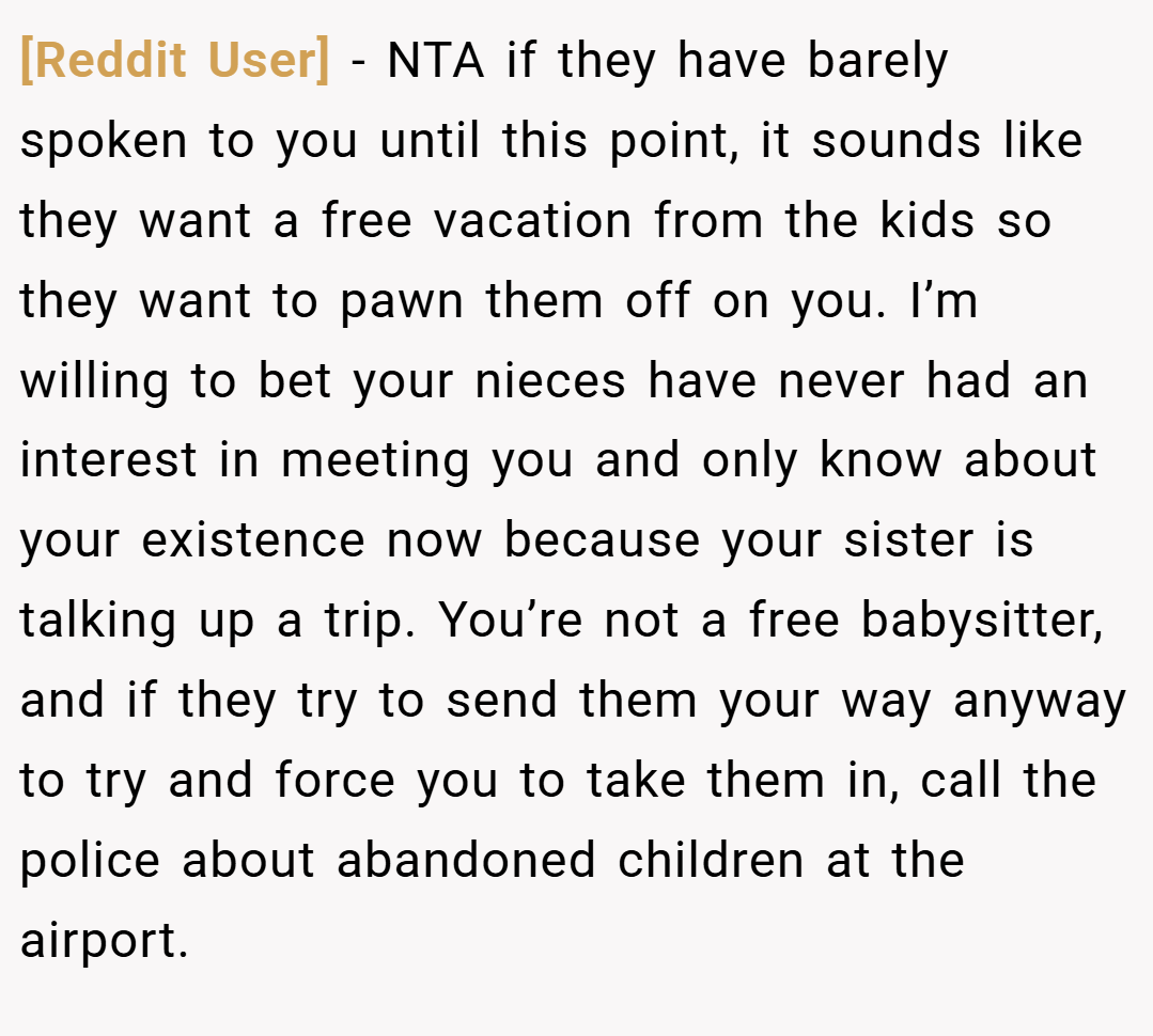 [Reddit User] − NTA if they have barely spoken to you until this point, it sounds like they want a free vacation from the kids so they want to pawn them off on you. I’m willing to bet your nieces have never had an interest in meeting you and only know about your existence now because your sister is talking up a trip. You’re not a free babysitter, and if they try to send them your way anyway to try and force you to take them in, call the police about abandoned children at the airport.
