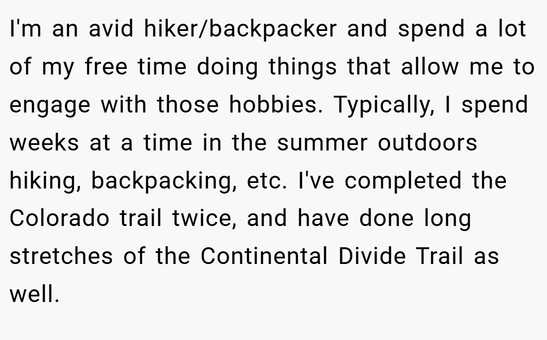 I'm an avid hiker/backpacker and spend a lot of my free time doing things that allow me to engage with those hobbies. Typically, I spend weeks at a time in the summer outdoors hiking, backpacking, etc. I've completed the Colorado trail twice, and have done long stretches of the Continental Divide Trail as well.