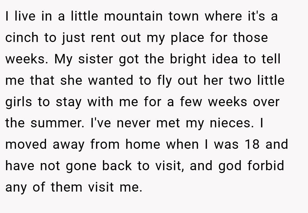I live in a little mountain town where it's a cinch to just rent out my place for those weeks. My sister got the bright idea to tell me that she wanted to fly out her two little girls to stay with me for a few weeks over the summer. I've never met my nieces. I moved away from home when I was 18 and have not gone back to visit, and god forbid any of them visit me.
