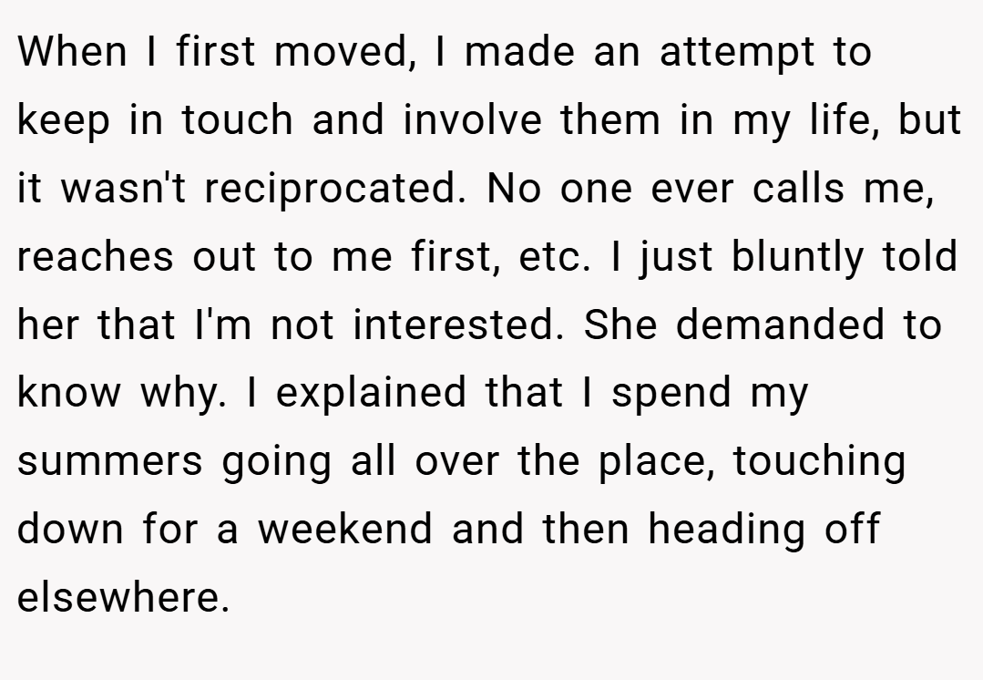 When I first moved, I made an attempt to keep in touch and involve them in my life, but it wasn't reciprocated. No one ever calls me, reaches out to me first, etc. I just bluntly told her that I'm not interested. She demanded to know why. I explained that I spend my summers going all over the place, touching down for a weekend and then heading off elsewhere.