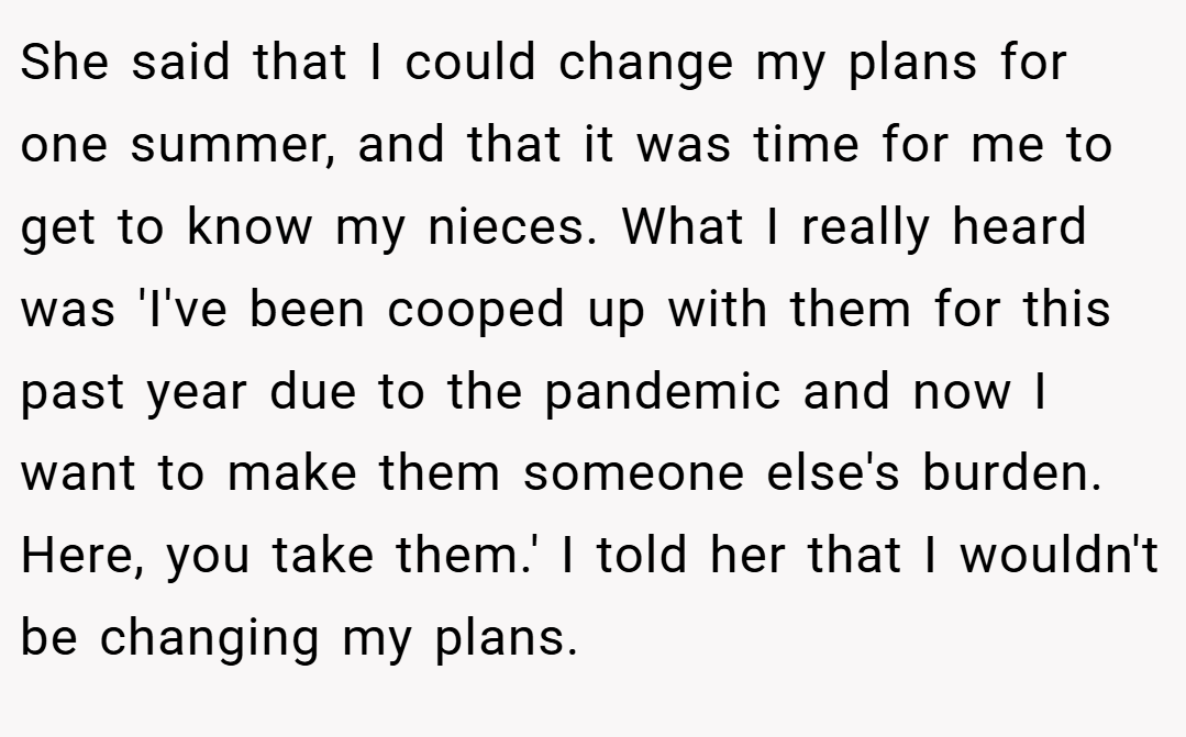 She said that I could change my plans for one summer, and that it was time for me to get to know my nieces. What I really heard was 'I've been cooped up with them for this past year due to the pandemic and now I want to make them someone else's burden. Here, you take them.' I told her that I wouldn't be changing my plans.