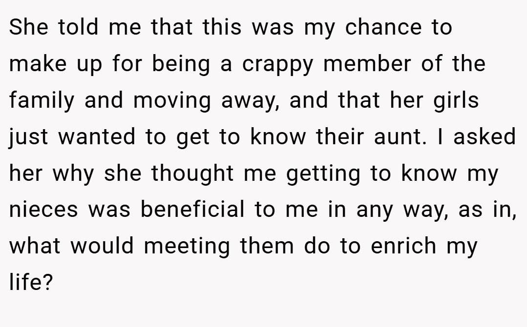 She told me that this was my chance to make up for being a crappy member of the family and moving away, and that her girls just wanted to get to know their aunt. I asked her why she thought me getting to know my nieces was beneficial to me in any way, as in, what would meeting them do to enrich my life?