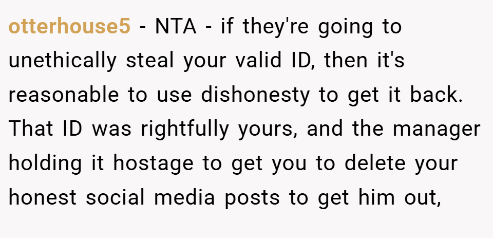 otterhouse5 − NTA - if they're going to unethically steal your valid ID, then it's reasonable to use dishonesty to get it back. That ID was rightfully yours, and the manager holding it hostage to get you to delete your honest social media posts to get him out,