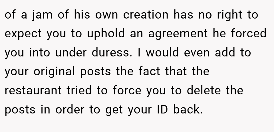 of a jam of his own creation has no right to expect you to uphold an agreement he forced you into under duress. I would even add to your original posts the fact that the restaurant tried to force you to delete the posts in order to get your ID back.