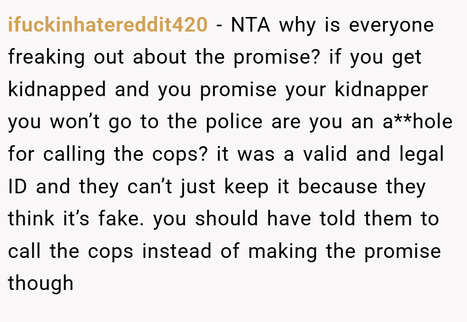 ifuckinhatereddit420 − NTA why is everyone freaking out about the promise? if you get kidnapped and you promise your kidnapper you won’t go to the police are you an a**hole for calling the cops? it was a valid and legal ID and they can’t just keep it because they think it’s fake. you should have told them to call the cops instead of making the promise though
