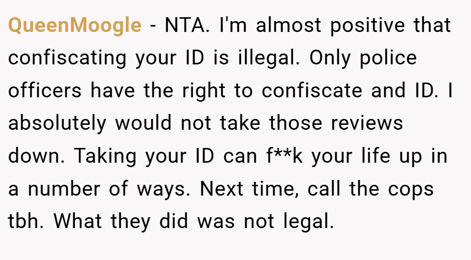 QueenMoogle − NTA. I'm almost positive that confiscating your ID is illegal. Only police officers have the right to confiscate and ID. I absolutely would not take those reviews down. Taking your ID can f**k your life up in a number of ways. Next time, call the cops tbh. What they did was not legal.