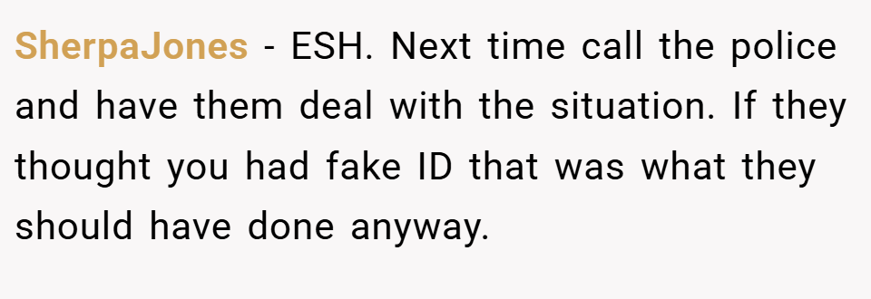 SherpaJones − ESH. Next time call the police and have them deal with the situation. If they thought you had fake ID that was what they should have done anyway.