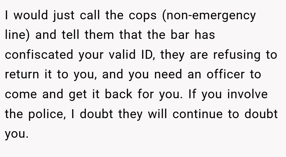 I would just call the cops (non-emergency line) and tell them that the bar has confiscated your valid ID, they are refusing to return it to you, and you need an officer to come and get it back for you. If you involve the police, I doubt they will continue to doubt you.