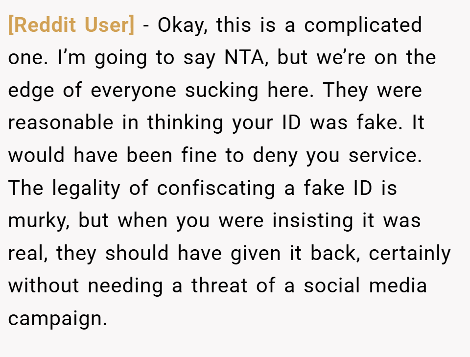 [Reddit User] − Okay, this is a complicated one. I’m going to say NTA, but we’re on the edge of everyone sucking here. They were reasonable in thinking your ID was fake. It would have been fine to deny you service. The legality of confiscating a fake ID is murky, but when you were insisting it was real, they should have given it back, certainly without needing a threat of a social media campaign.