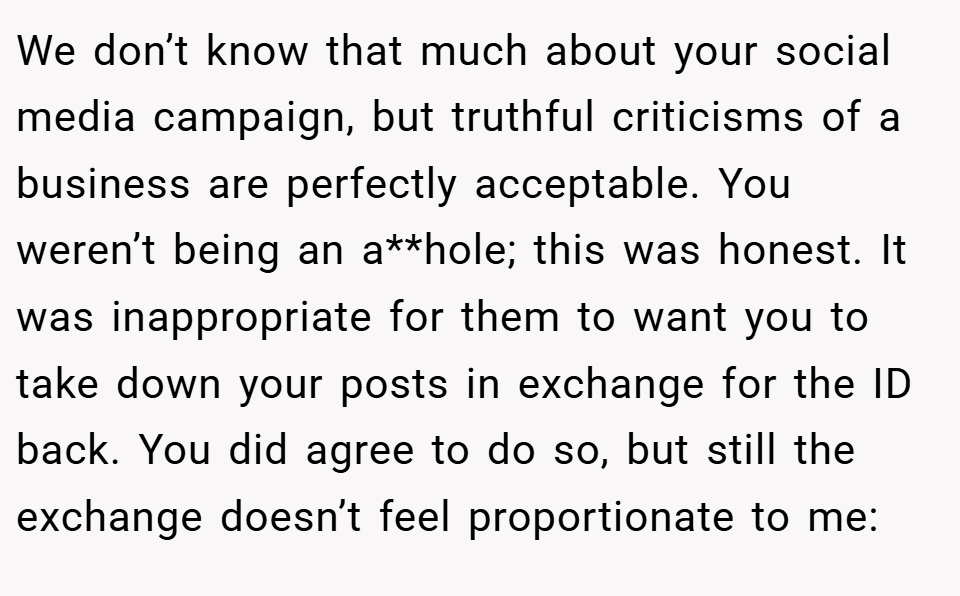 We don’t know that much about your social media campaign, but truthful criticisms of a business are perfectly acceptable. You weren’t being an a**hole; this was honest. It was inappropriate for them to want you to take down your posts in exchange for the ID back. You did agree to do so, but still the exchange doesn’t feel proportionate to me: