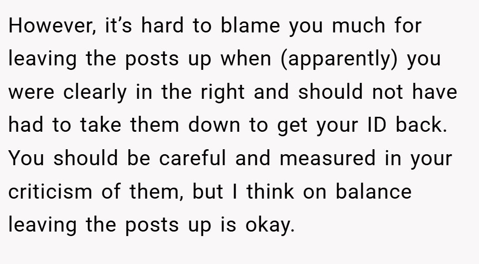However, it’s hard to blame you much for leaving the posts up when (apparently) you were clearly in the right and should not have had to take them down to get your ID back. You should be careful and measured in your criticism of them, but I think on balance leaving the posts up is okay.