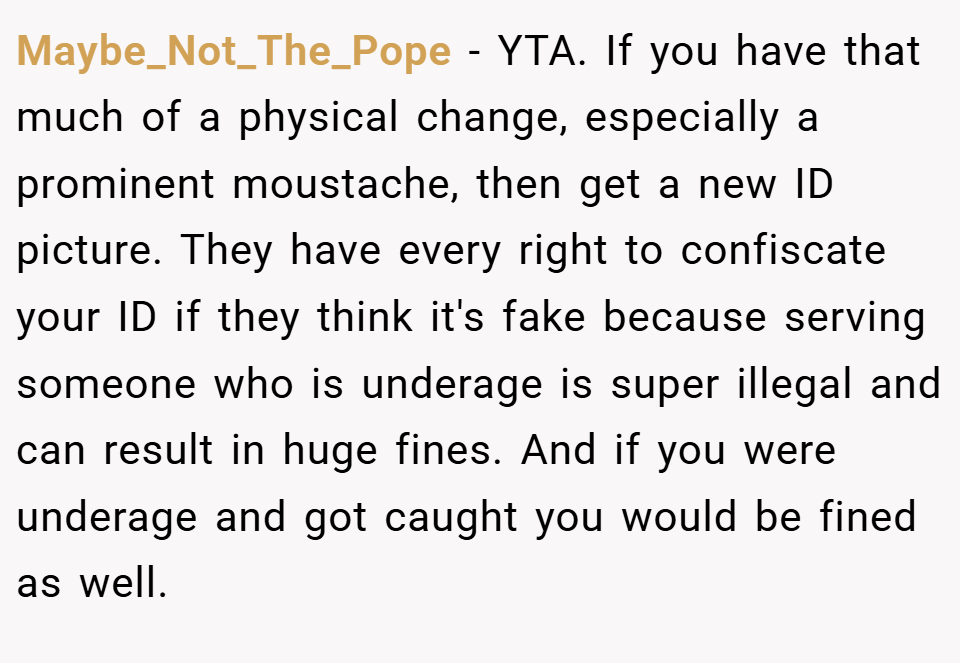 Maybe_Not_The_Pope − YTA. If you have that much of a physical change, especially a prominent moustache, then get a new ID picture. They have every right to confiscate your ID if they think it's fake because serving someone who is underage is super illegal and can result in huge fines. And if you were underage and got caught you would be fined as well.