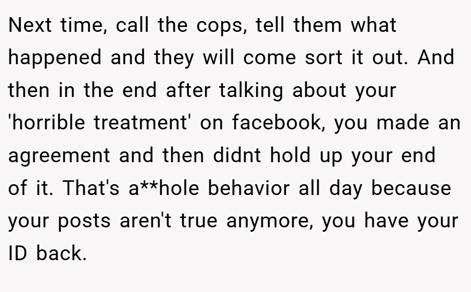 Next time, call the cops, tell them what happened and they will come sort it out. And then in the end after talking about your 'horrible treatment' on facebook, you made an agreement and then didnt hold up your end of it. That's a**hole behavior all day because your posts aren't true anymore, you have your ID back.
