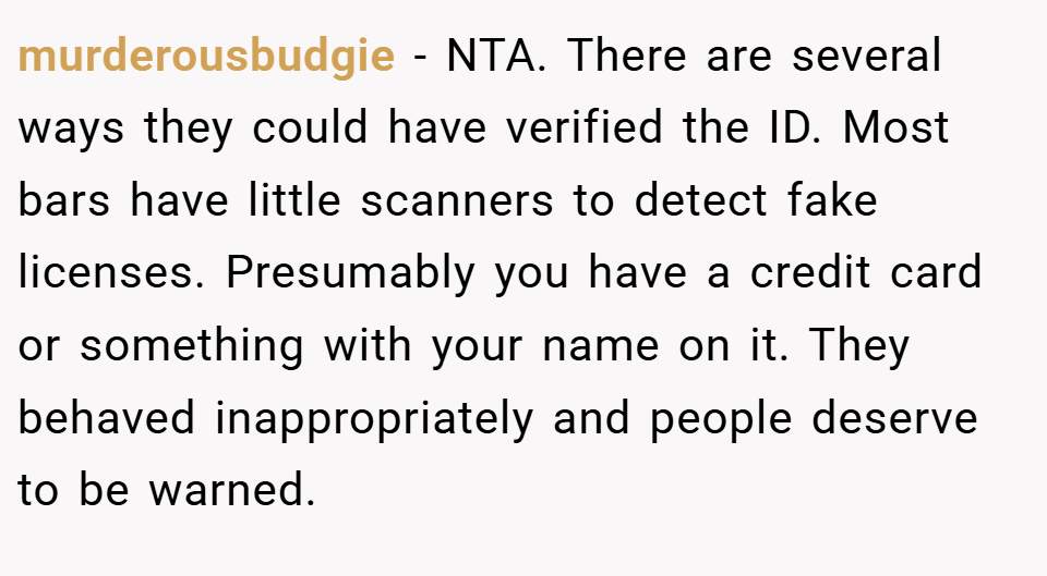 murderousbudgie − NTA. There are several ways they could have verified the ID. Most bars have little scanners to detect fake licenses. Presumably you have a credit card or something with your name on it. They behaved inappropriately and people deserve to be warned.