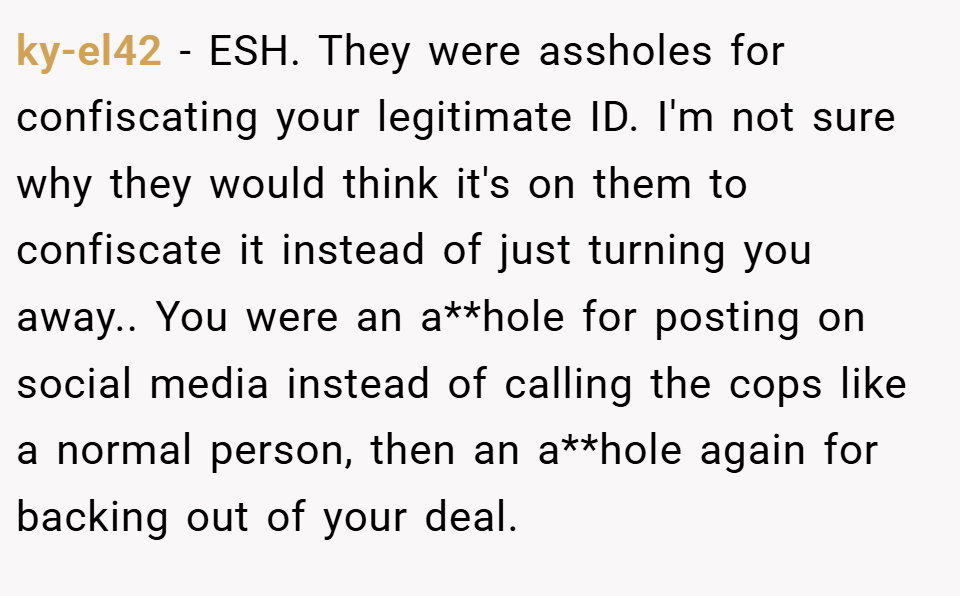 ky-el42 − ESH. They were assholes for confiscating your legitimate ID. I'm not sure why they would think it's on them to confiscate it instead of just turning you away.. You were an a**hole for posting on social media instead of calling the cops like a normal person, then an a**hole again for backing out of your deal.