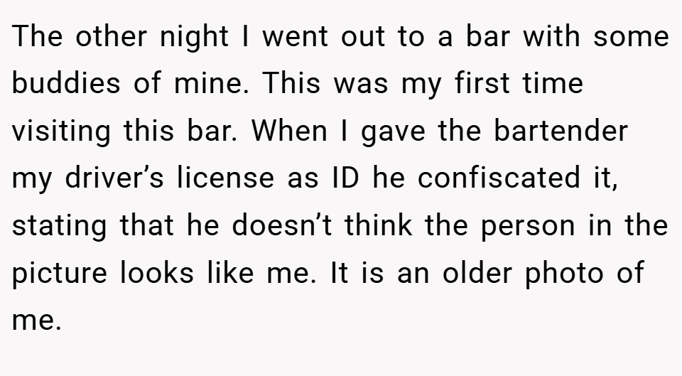 The other night I went out to a bar with some buddies of mine. This was my first time visiting this bar. When I gave the bartender my driver’s license as ID he confiscated it, stating that he doesn’t think the person in the picture looks like me. It is an older photo of me.