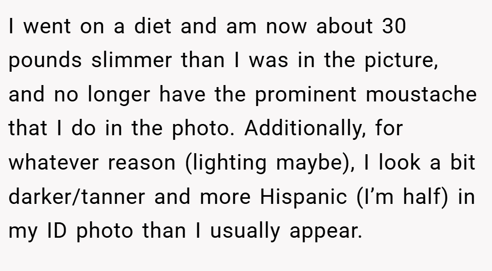 I went on a diet and am now about 30 pounds slimmer than I was in the picture, and no longer have the prominent moustache that I do in the photo. Additionally, for whatever reason (lighting maybe), I look a bit darker/tanner and more Hispanic (I’m half) in my ID photo than I usually appear.