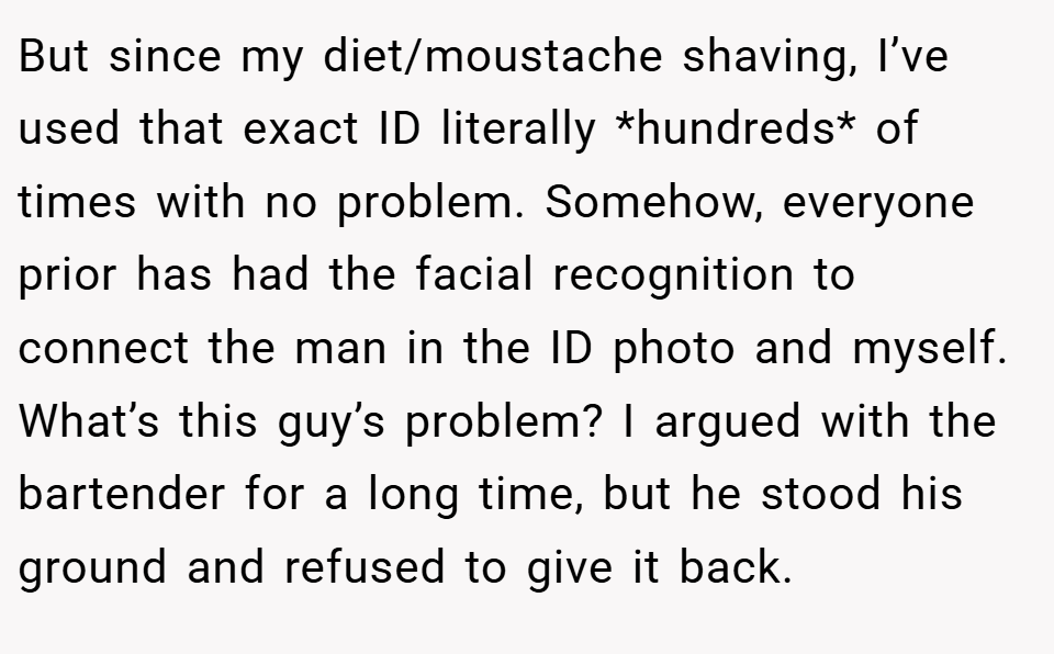 But since my diet/moustache shaving, I’ve used that exact ID literally *hundreds* of times with no problem. Somehow, everyone prior has had the facial recognition to connect the man in the ID photo and myself. What’s this guy’s problem? I argued with the bartender for a long time, but he stood his ground and refused to give it back.