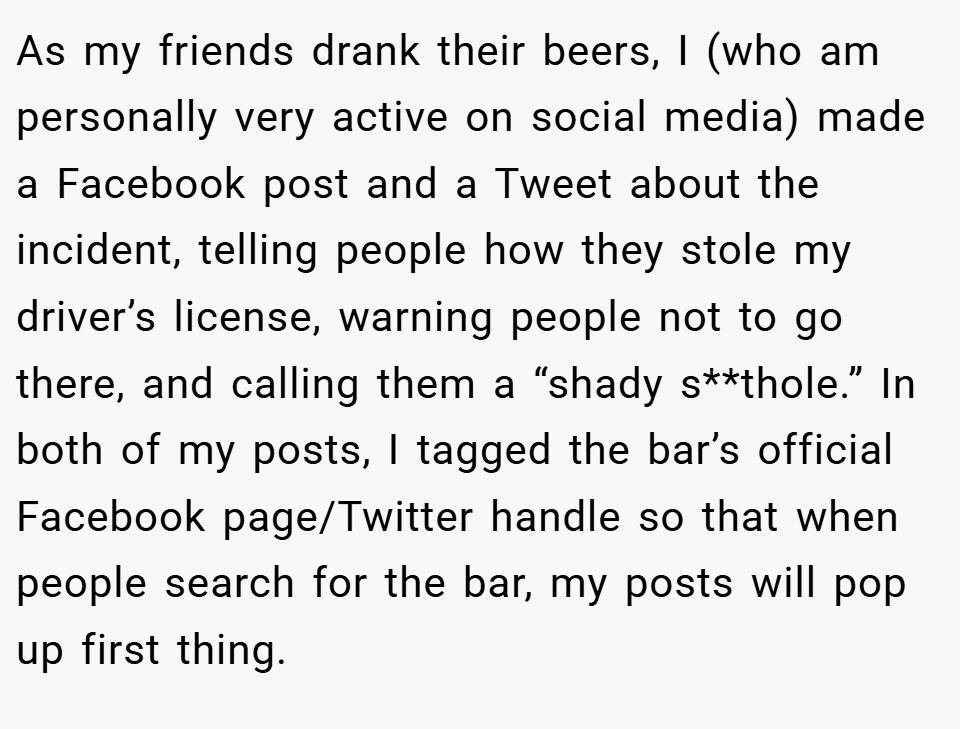 As my friends drank their beers, I (who am personally very active on social media) made a Facebook post and a Tweet about the incident, telling people how they stole my driver’s license, warning people not to go there, and calling them a “shady s**thole.” In both of my posts, I tagged the bar’s official Facebook page/Twitter handle so that when people search for the bar, my posts will pop up first thing.