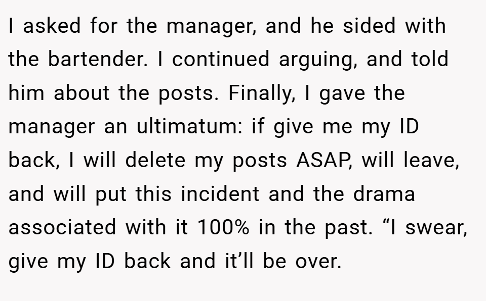 I asked for the manager, and he sided with the bartender. I continued arguing, and told him about the posts. Finally, I gave the manager an ultimatum: if give me my ID back, I will delete my posts ASAP, will leave, and will put this incident and the drama associated with it 100% in the past. “I swear, give my ID back and it’ll be over.