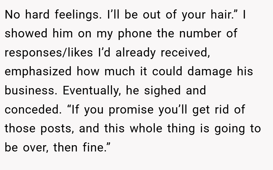 No hard feelings. I’ll be out of your hair.” I showed him on my phone the number of responses/likes I’d already received, emphasized how much it could damage his business. Eventually, he sighed and conceded. “If you promise you’ll get rid of those posts, and this whole thing is going to be over, then fine.”