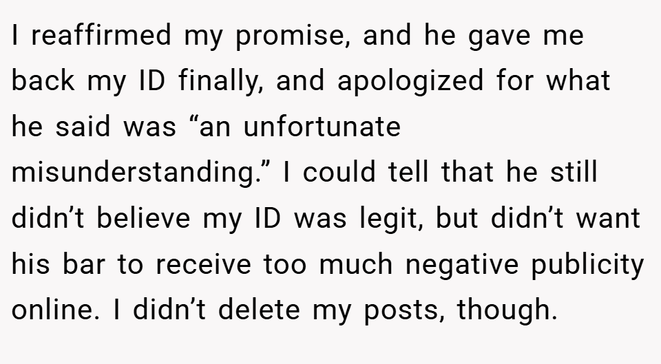 I reaffirmed my promise, and he gave me back my ID finally, and apologized for what he said was “an unfortunate misunderstanding.” I could tell that he still didn’t believe my ID was legit, but didn’t want his bar to receive too much negative publicity online. I didn’t delete my posts, though.