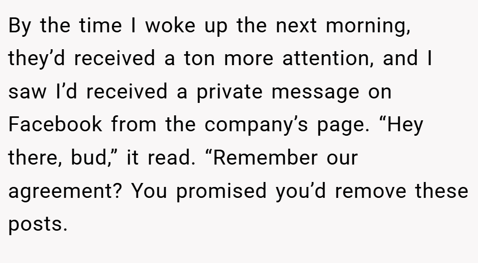 By the time I woke up the next morning, they’d received a ton more attention, and I saw I’d received a private message on Facebook from the company’s page. “Hey there, bud,” it read. “Remember our agreement? You promised you’d remove these posts.