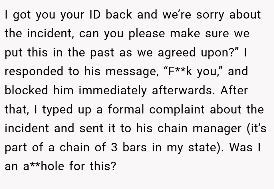 I got you your ID back and we’re sorry about the incident, can you please make sure we put this in the past as we agreed upon?” I responded to his message, “F**k you,” and blocked him immediately afterwards. After that, I typed up a formal complaint about the incident and sent it to his chain manager (it’s part of a chain of 3 bars in my state). Was I an a**hole for this?