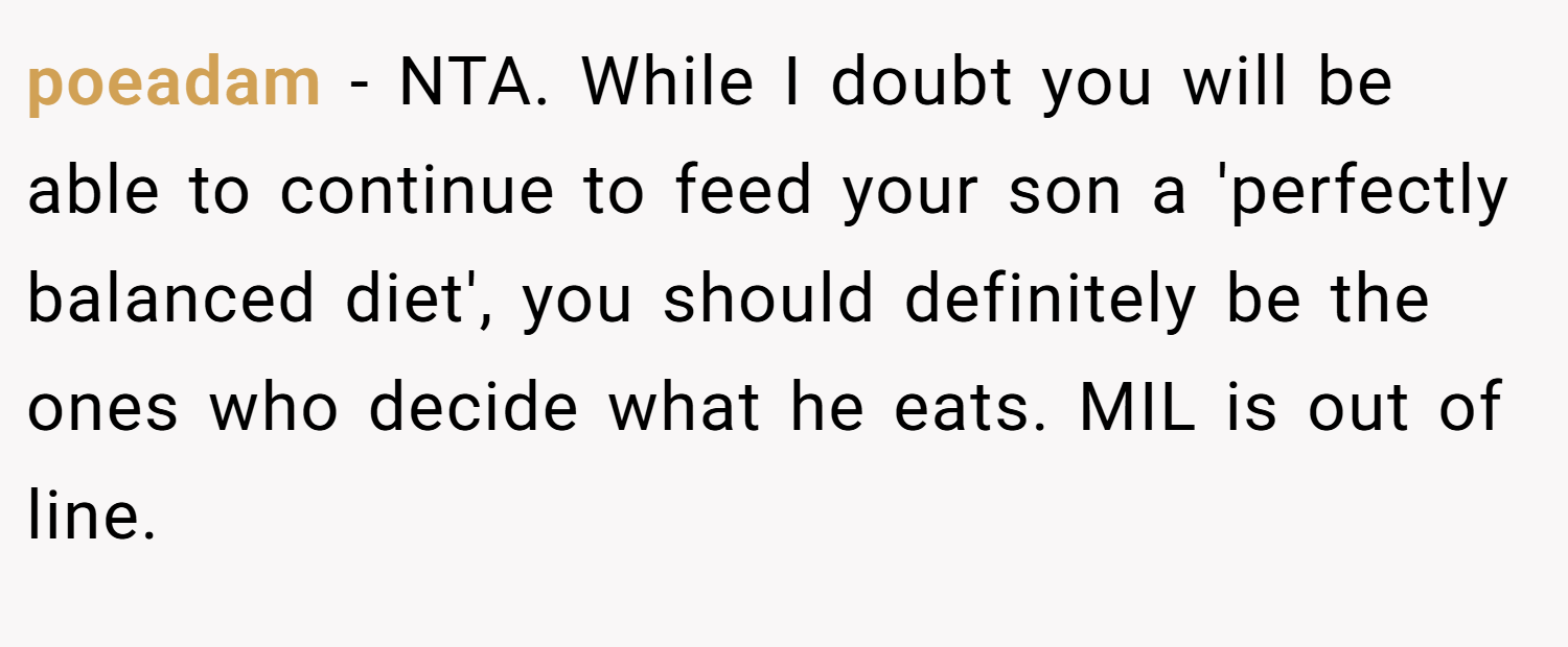 poeadam − NTA. While I doubt you will be able to continue to feed your son a 'perfectly balanced diet', you should definitely be the ones who decide what he eats. MIL is out of line.