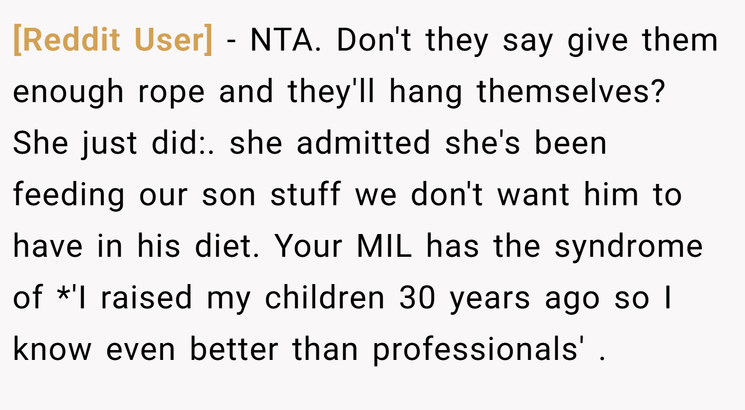 [Reddit User] − NTA. Don't they say give them enough rope and they'll hang themselves? She just did:. she admitted she's been feeding our son stuff we don't want him to have in his diet. Your MIL has the syndrome of *'I raised my children 30 years ago so I know even better than professionals' .