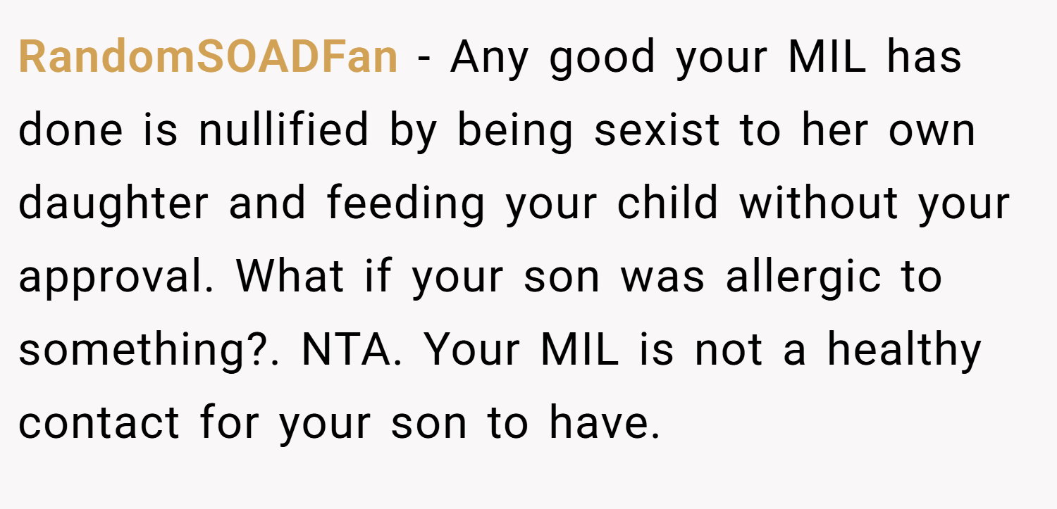 RandomSOADFan − Any good your MIL has done is nullified by being sexist to her own daughter and feeding your child without your approval. What if your son was allergic to something?. NTA. Your MIL is not a healthy contact for your son to have.