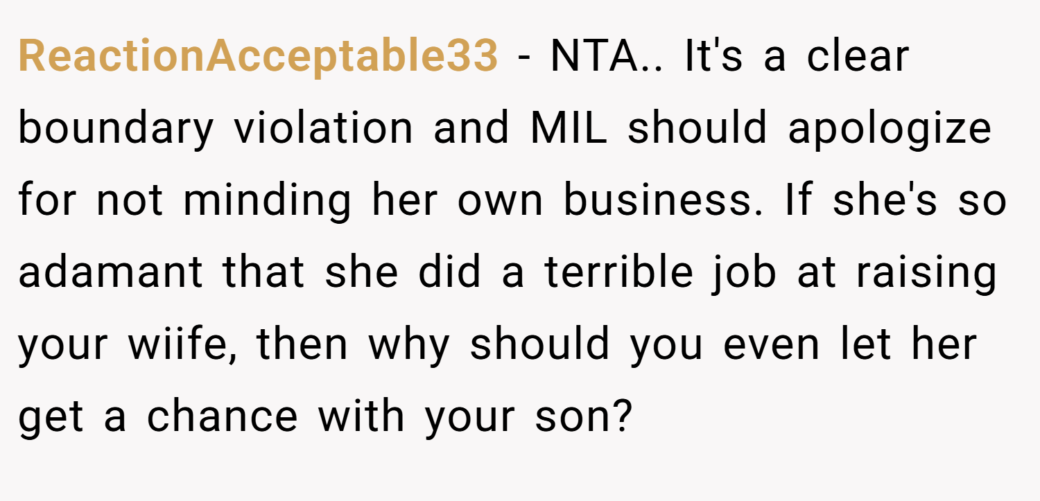 ReactionAcceptable33 − NTA.. It's a clear boundary violation and MIL should apologize for not minding her own business. If she's so adamant that she did a terrible job at raising your wiife, then why should you even let her get a chance with your son?