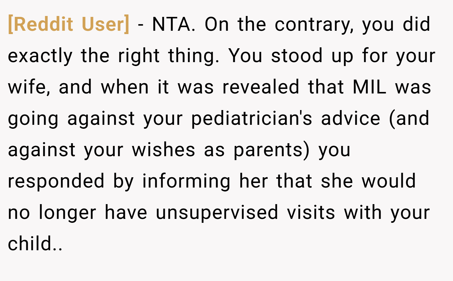 [Reddit User] − NTA. On the contrary, you did exactly the right thing. You stood up for your wife, and when it was revealed that MIL was going against your pediatrician's advice (and against your wishes as parents) you responded by informing her that she would no longer have unsupervised visits with your child..