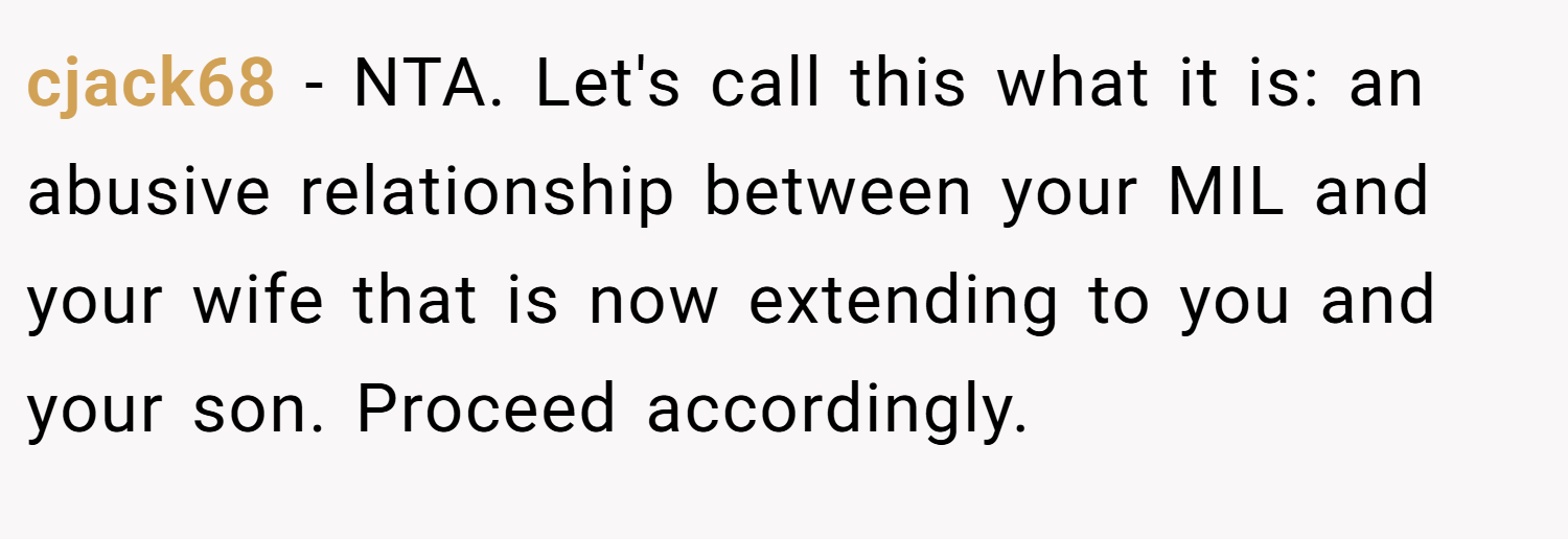 cjack68 − NTA. Let's call this what it is: an abusive relationship between your MIL and your wife that is now extending to you and your son. Proceed accordingly.